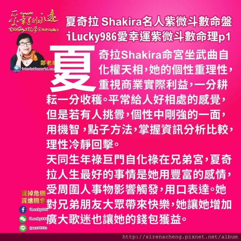 805拉丁天后夏奇拉Shakira名人紫微斗數命盤iLucky986愛幸運紫微斗數命理資訊顧問p1,夏奇拉的命宮坐武曲自化權天相，她的個性重理性，重視商業實際利益，一分耕耘一分收穫。平常給人好相處的感覺，但是若有人挑釁，個性中剛強的一面，用機智 ，點子方法，掌握資訊分析比較，理性冷靜回擊。 天同生年祿巨門自化祿在兄弟宮，夏奇拉人生最好的事情是她用豐富的感情，容易受到周圍人事物影響觸發，用口(歌聲， 歌詞表達出來)。她對兄弟朋友大眾帶來快樂的感受，透過這個方式她讓她增加廣大歌迷也讓她的錢包獲益很大。