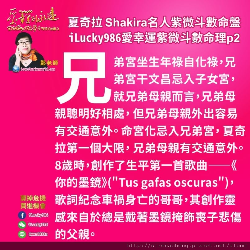 805拉丁天后夏奇拉Shakira名人紫微斗數命盤iLucky986愛幸運紫微斗數命理資訊顧問p2,兄弟宮坐生年祿自化祿，兄弟宮干文昌忌入子女宮，就兄弟母親而言，兄弟母親聰明好相處， 但兄弟母親外出容易有交通意外。 命宮化忌入兄弟宮， 夏奇拉第一個大限， 兄弟母親有交通意外。8歲時，創作了生平第一首歌曲——《你的墨鏡》(