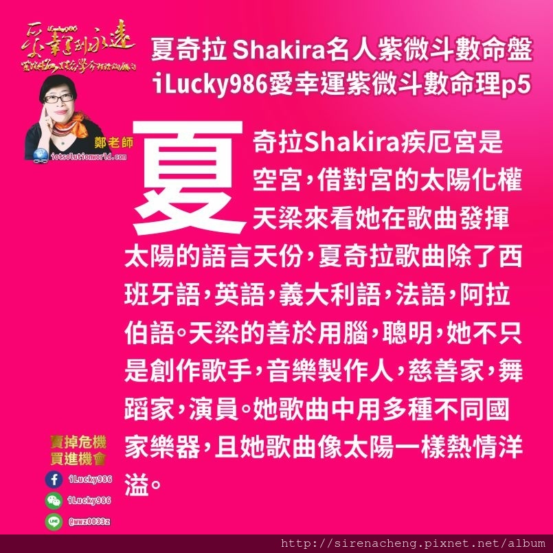 805拉丁天后夏奇拉Shakira名人紫微斗數命盤iLucky986愛幸運紫微斗數命理資訊顧問p5,夏奇拉Shakira疾厄宮是空宮，借對宮的太陽化權天梁來看她在歌曲發揮太陽的語言天份，夏奇拉歌曲除了西班牙語，英語，義大利語，法語，阿拉伯語。天梁的善於用腦，聰明，她不只是創作歌手，音樂製作人，慈善家，舞蹈家，演員。她歌曲中用多種不同國家樂器，且她歌曲像太陽一樣熱情洋溢。