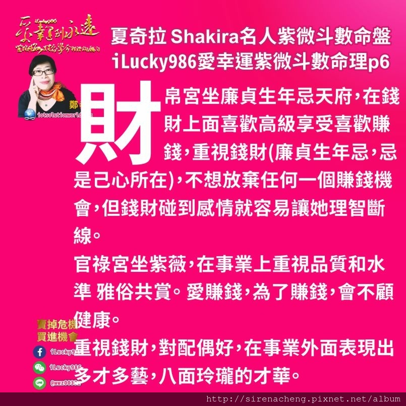 805拉丁天后夏奇拉Shakira名人紫微斗數命盤iLucky986愛幸運紫微斗數命理資訊顧問p6,財帛宮坐廉貞生年忌天府，在錢財上面喜歡高級享受喜歡賺錢，重視錢財(廉貞生年忌，忌是己心所在)，不想放棄任何一個賺錢機會，但錢財碰到感情就容易讓她理智斷線。 官祿宮坐紫薇，在事業上重視品質和水準 雅俗共賞。 愛賺錢，為了賺錢，會不顧健康。 重視錢財，對配偶好，在事業外面表現出多才多藝，八面玲瓏的才華。賺錢多把錢用在改善家庭生活，希望在家裡表現出主導權。