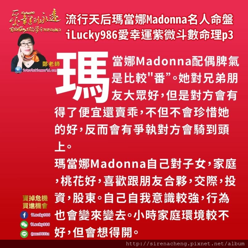 805流行天后瑪當娜Madonna名人紫微斗數命盤iLucky986愛幸運紫微斗數命理資訊顧問p3,瑪當娜Madonna自己對子女，家庭，桃花好，喜歡跟朋友合夥，交際，投資，股東。自己自我意識較強，行為也會變來變去。小時家庭環境較不好，但會想得開。 生年忌在田宅宮，在庫位，是入庫忌。轉忌入奴僕宮沖兄弟宮，兄弟宮自化忌此忌退回田宅宮，田宅宮自化祿。這個意思是，小時候家庭環境差因為父親賺錢運氣不好(田宅是父母宮的福德宮)，父親努力賺錢但賺的不多，父親把心思放在事業上，不重視不關心母親，和母親容易有口角爭執。但家裡收入日子還過得去。這讓瑪當娜人生產生變動。