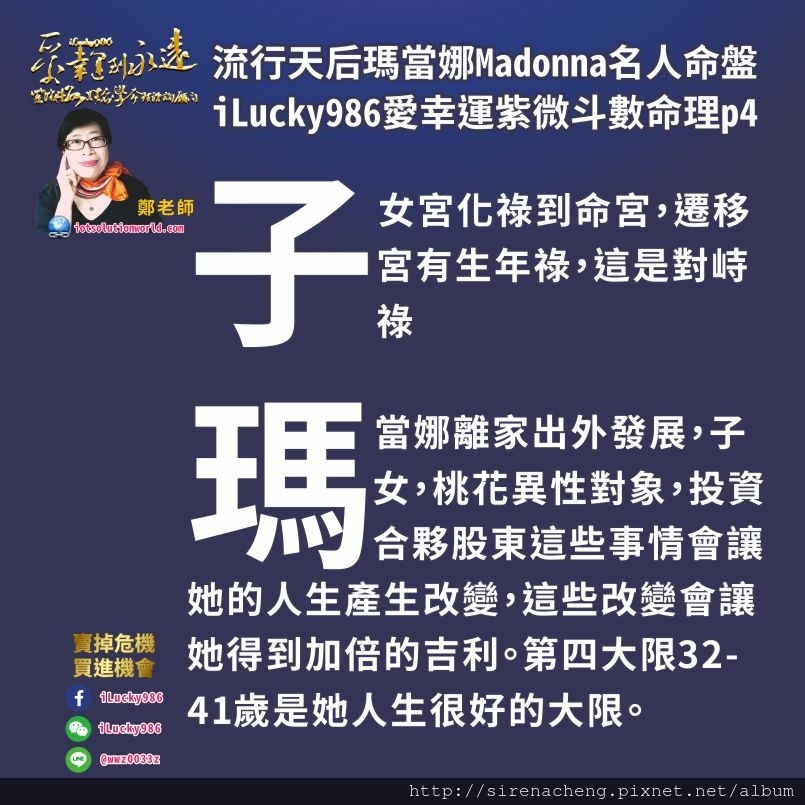 805流行天后瑪當娜Madonna名人紫微斗數命盤iLucky986愛幸運紫微斗數命理資訊顧問p4,命宮壬干天梁化祿到子女宮，子女宮干己化祿到命宮。命宮與子女宮祿來祿去，你對我有情，我對你有義。一是我對子女好，子女對我好，我對桃花好，桃花對我好。我對合夥投資交際股東好，投資交際合夥股東對我好。 這是其中一個現象。另外一個現象則是，命宮化祿到子女宮，田宅宮坐生年忌，這是是非祿，表示在子女桃花合夥投資股東中有囉嗦，是非，在是非囉嗦中獲利。而且田宅宮坐生年忌自化祿，照32-41歲大限，這個大限本來是人生最不好的轉好的時候，田宅宮化忌入奴僕，奴僕自化忌退回田宅沖子女，忌沖破庫而後發。