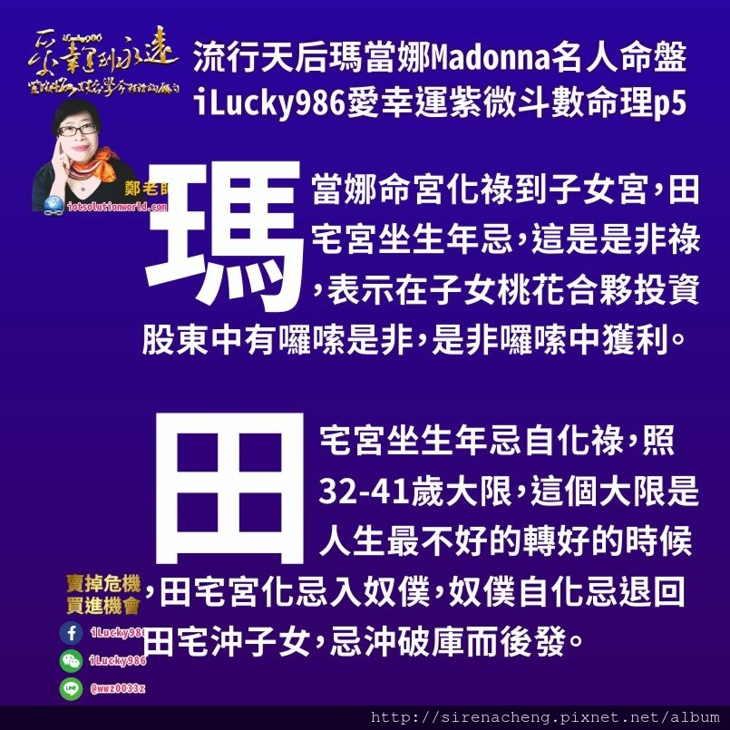 805流行天后瑪當娜Madonna名人紫微斗數命盤iLucky986愛幸運紫微斗數命理資訊顧問p5,在32-41歲大限時，對瑪當娜來說，或是跟瑪當娜相同命盤的人來說，會有幾種狀況，一個是自己對子女，桃花異性朋友，合夥投資朋友好，跟朋友合夥投資股東，如果當子女，桃花的異性朋友，合夥投資的朋友對瑪當娜好，大家會更好。但如果子女，桃花的異性朋友，合夥投資股東的人對她不好，那大家會拆夥，對瑪當娜這樣命盤的人來說，這讓她會更好更發更旺。