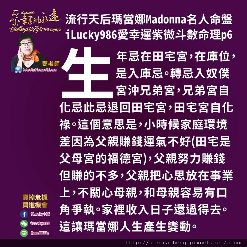 805流行天后瑪當娜Madonna名人紫微斗數命盤iLucky986愛幸運紫微斗數命理資訊顧問p6,子女宮化祿到命宮，遷移宮有生年祿，這是對峙祿，對跟瑪當娜一樣命盤的人來說，離家出外發展，子女，桃花異性對象，投資合夥股東這些事情會讓她的人生產生改變，這些改變會讓她得到加倍的吉利。在32-41歲大限時，大限命宮化祿到本命宮，遷移坐貪狼生年祿，這是對峙祿。第四大限32-41歲是她人生很好的大限。 2018年對於跟瑪當娜相同命盤的人而言，這個大限命宮在疾厄宮，是她第六個大限命宮。在52-61歲大限來說，2017年是她比較好的一年。2018年則需要注意身體，心情起伏大，容易有口舌是非，暗疾。喉嚨食道咽喉這些器官需要多注意。農曆三月容易和朋友大眾有糾紛，耐住性子，有風度說好話用時間解決問題。農曆四月注意身體健康問題。農曆六月則會有意外之財，好事發生。