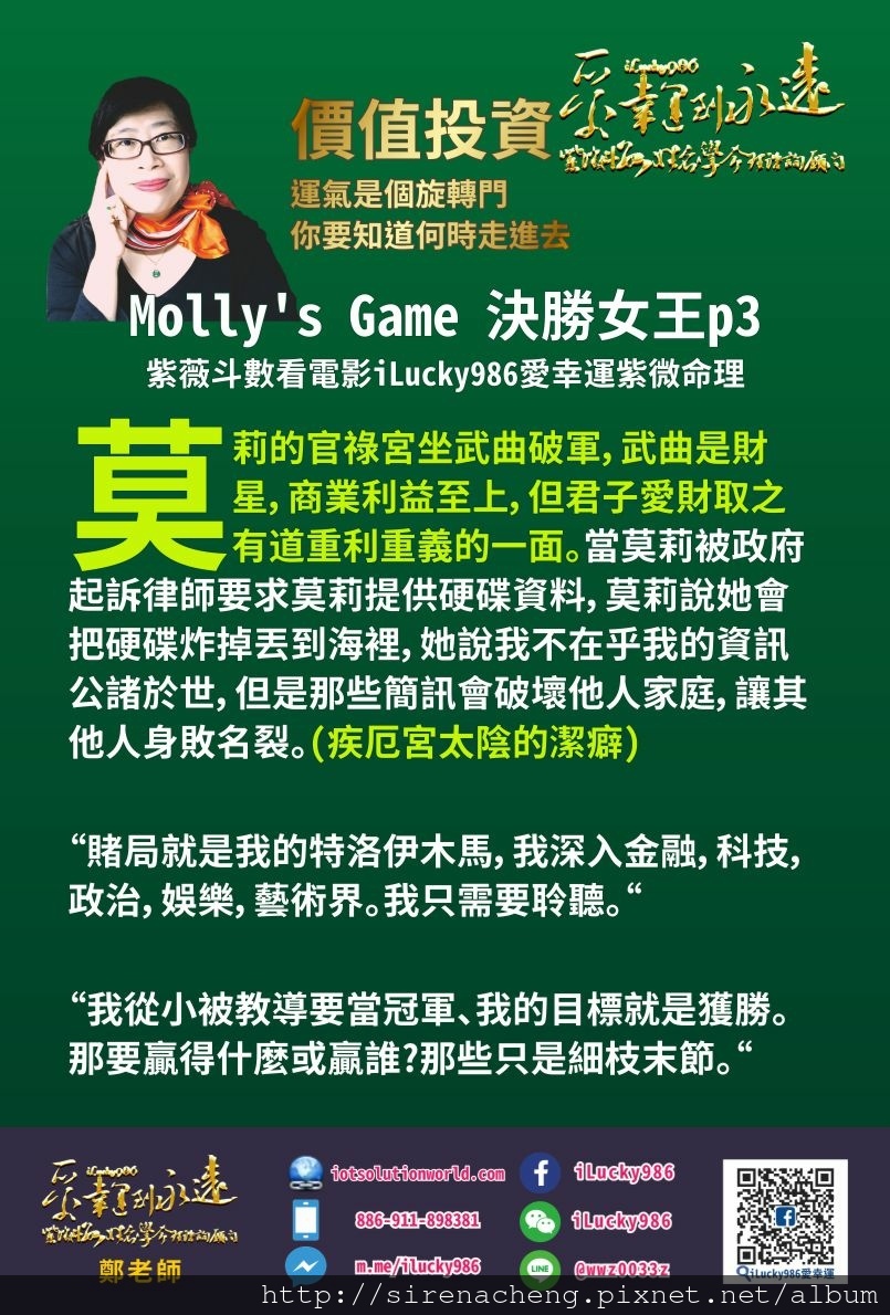 805Mollys Game決勝女王紫薇斗數看電影人生iLucky986紫微斗數命理資訊顧問p3, 莫莉的官祿宮坐武曲破軍，武曲是財星，商業利益至上，但君子愛財取之有道重利重義的一面。當莫莉被政府起訴律師要求莫莉提供硬碟資料，莫莉說她會把硬碟炸掉丟到海裡，他說我不在乎我的資訊公諸於世，但是那些簡訊會破壞他人家庭，讓其他人身敗名裂。(疾厄宮太陰的潔癖) 而破軍喜歡享受，大膽不顧一切，創新突破，耗財耗親，先破後利。年輕時的莫莉是優秀滑雪運動選手，為了求勝脊椎側彎受到很大的運動傷害(破軍，消耗傷害自己的身體)，後來莫莉藉由享樂主義，大膽，不顧一切破軍特質賭局去達到她希望達到的商業利益和目標。 賭局就是我的特洛伊木馬，我深入金融，科技，政治，娛樂，藝術界。我只需要聆聽。 我從小被教導要當冠軍、我的目標就是獲勝。那要贏得什麼或贏誰?那些只是細枝末節。