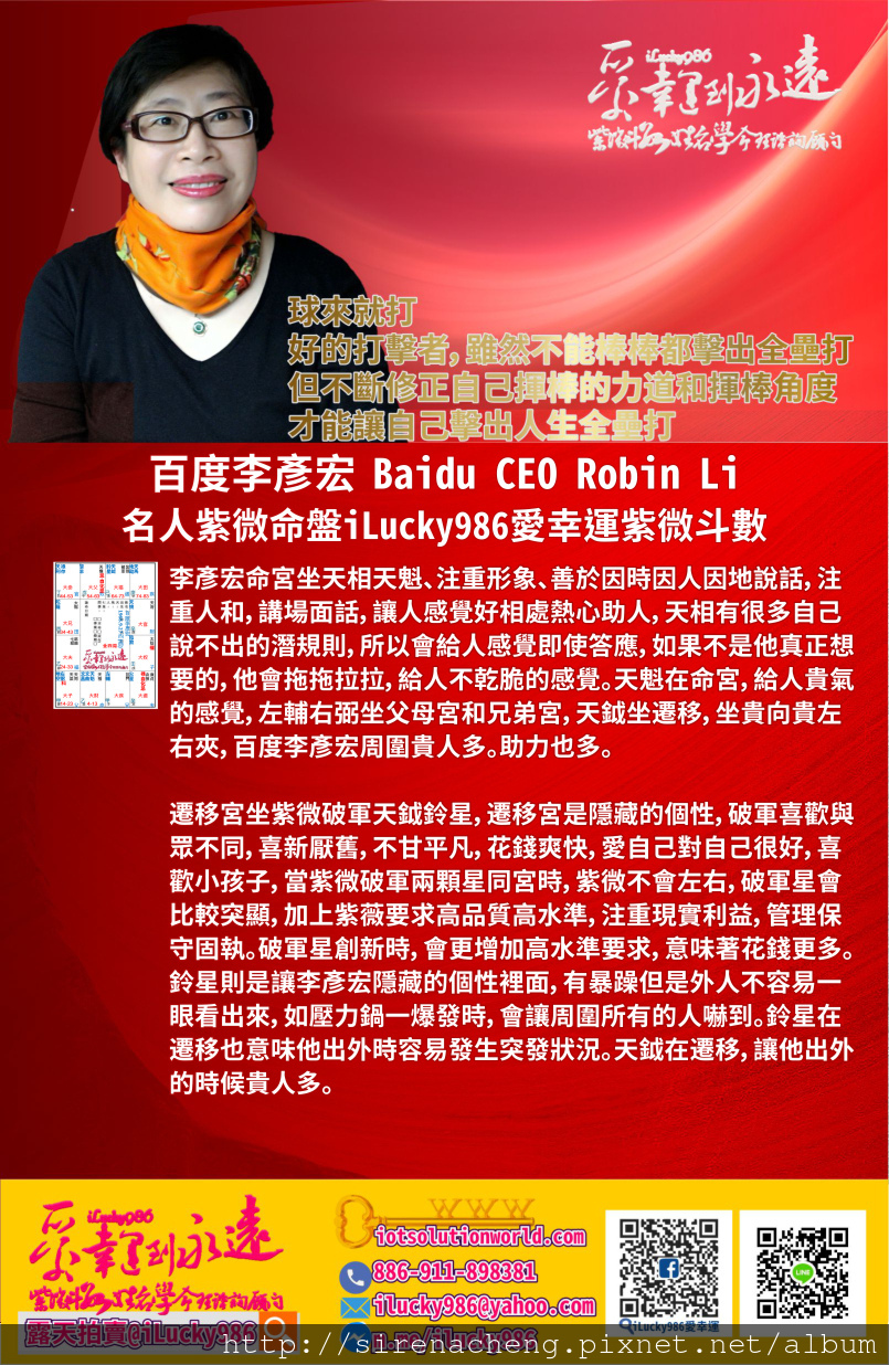 805百度李彥宏 Search Engine Baidu Robin Li 名人紫微命盤iLucky986愛幸運紫微斗數命理資訊顧問p1,李彥宏命宮坐天相天魁、注重形象、善於因時因人因地說話，注重人和，講場面話，讓人感覺好相處熱心助人，天相有很多自己說不出的潛規則，所以會給人感覺即使答應，如果不是他真正想要的，他會拖拖拉拉，給人不乾脆的感覺。天魁在命宮，給人貴氣的感覺，左輔右弼坐父母宮和兄弟宮，天鉞坐遷移，坐貴向貴左右夾，百度李彥宏周圍貴人多。助力也多。 遷移宮坐紫微破軍天鉞鈴星，遷移宮是隱藏的個性，破軍喜歡與眾不同，喜新厭舊，不甘平凡，花錢爽快，愛自己對自己很好，喜歡小孩子，當紫微破軍兩顆星同宮時，紫微不會左右，破軍星會比較突顯，加上紫薇要求高品質高水準，注重現實利益，管理保守固執。破軍星創新時，會更增加高水準要求，意味著花錢更多。鈴星則是讓李彥宏隱藏的個性裡面，有暴躁但是外人不容易一眼看出來，如壓力鍋一爆發時，會讓周圍所有的人嚇到。鈴星在遷移也意味他出外時容易發生突發狀況。天鉞在遷移，讓他出外的時候貴人多。 