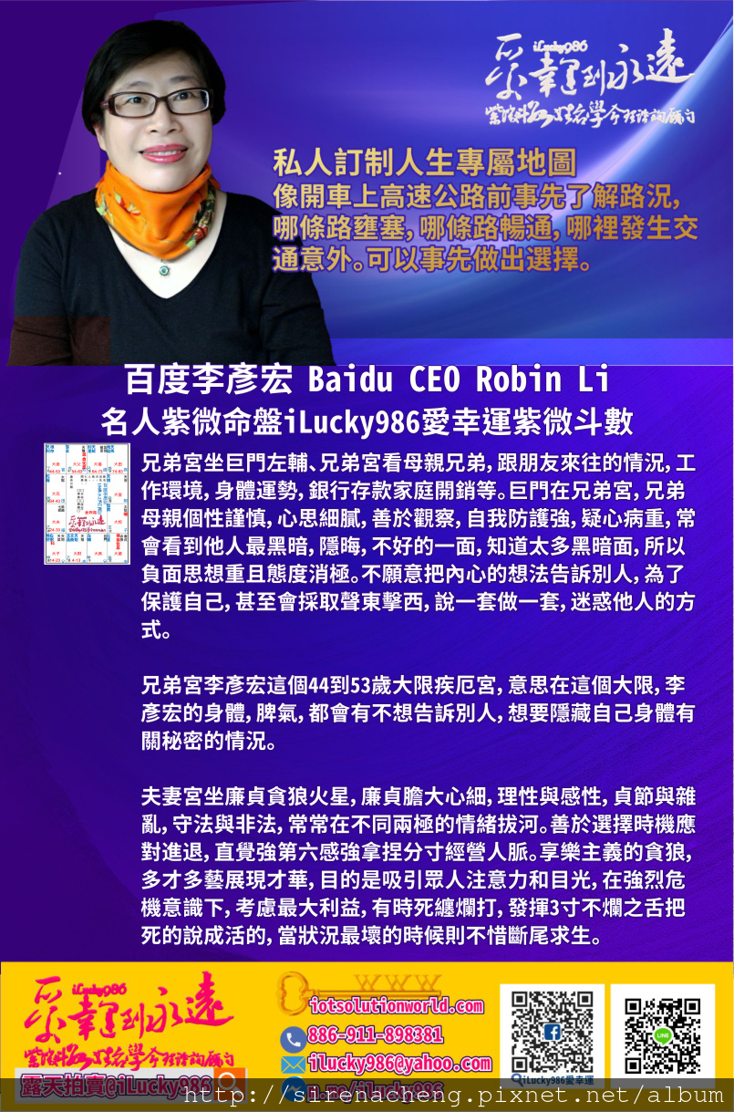 805百度李彥宏 Search Engine Baidu Robin Li 名人紫微命盤iLucky986愛幸運紫微斗數命理資訊顧問p2,兄弟宮坐巨門左輔、兄弟宮看母親兄弟，跟朋友來往的情況，工作環境，身體運勢，銀行存款家庭開銷等。巨門在兄弟宮，兄弟母親個性謹慎，心思細膩，善於觀察，自我防護強，疑心病重，常會看到他人最黑暗，隱晦，不好的一面，知道太多黑暗面，所以負面思想重且態度消極。不願意把內心的想法告訴別人，為了保護自己，甚至會採取聲東擊西，說一套做一套，迷惑他人的方式。 兄弟宮李彥宏這個44到53歲大限疾厄宮，意思在這個大限，李彥宏的身體，脾氣，都會有不想告訴別人，想要隱藏自己身體有關秘密的情況。 夫妻宮坐廉貞貪狼火星，廉貞膽大心細，理性與感性，貞節與雜亂，守法與非法，常常在不同兩極的情緒拔河。善於選擇時機應對進退，直覺強第六感強拿捏分寸經營人脈。享樂主義的貪狼，多才多藝展現才華，目的是吸引眾人注意力和目光，在強烈危機意識下，考慮最大利益，有時死纏爛打，發揮3寸不爛之舌把死的說成活的，當狀況最壞的時候則不惜斷尾求生。