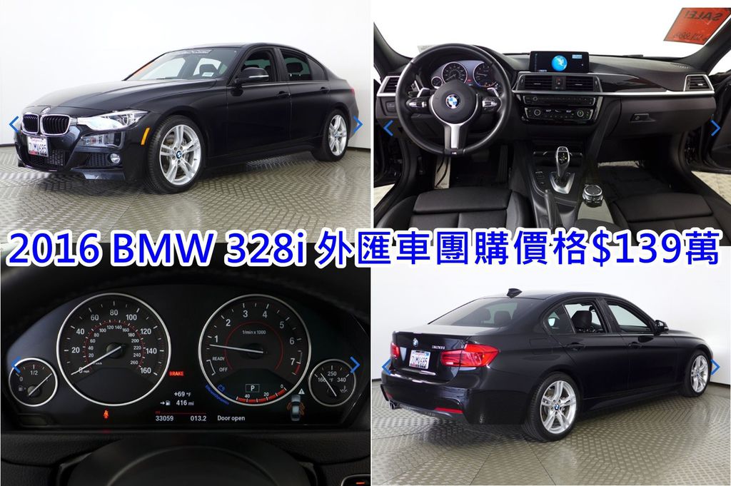 2016 BMW 328i 外匯車團購價格 $139萬  2016/03出廠 里程：3.3萬英哩 CPO車源 選配：M Sport,倒車顯影,運動座椅, M卡鉗、LED大燈,LED霧燈,駐車雷達(PDC),導航系統